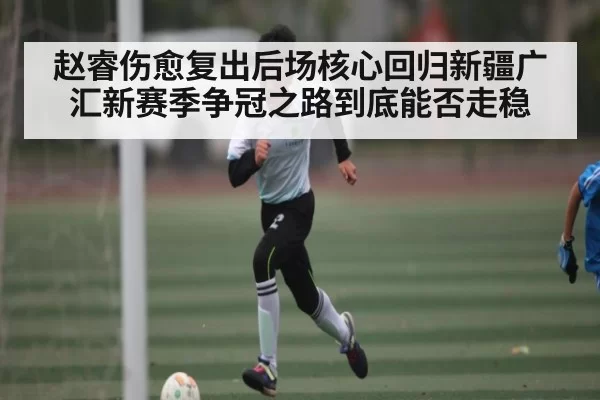 赵睿伤愈复出后场核心回归新疆广汇新赛季争冠之路到底能否走稳